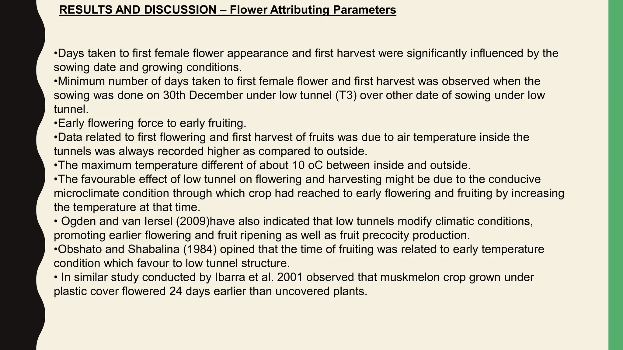 RESULTS AND DISCUSSION – Flower Attributing Parameters
•Days taken to first female flower appearance and first harvest were significantly influenced by the
sowing date and growing conditions.
•Minimum number of days taken to first female flower and first harvest was observed when the
sowing was done on 30th December under low tunnel (T3) over other date of sowing under low
tunnel.
•Early flowering force to early fruiting.
•Data related to first flowering and first harvest of fruits was due to air temperature inside the
tunnels was always recorded higher as compared to outside.
•The maximum temperature different of about 10 oC between inside and outside.
•The favourable effect of low tunnel on flowering and harvesting might be due to the conducive
microclimate condition through which crop had reached to early flowering and fruiting by increasing
the temperature at that time.
• Ogden and van Iersel (2009)have also indicated that low tunnels modify climatic conditions,
promoting earlier flowering and fruit ripening as well as fruit precocity production.
•Obshato and Shabalina (1984) opined that the time of fruiting was related to early temperature
condition which favour to low tunnel structure.
• In similar study conducted by Ibarra et al. 2001 observed that muskmelon crop grown under
plastic cover flowered 24 days earlier than uncovered plants.
 
