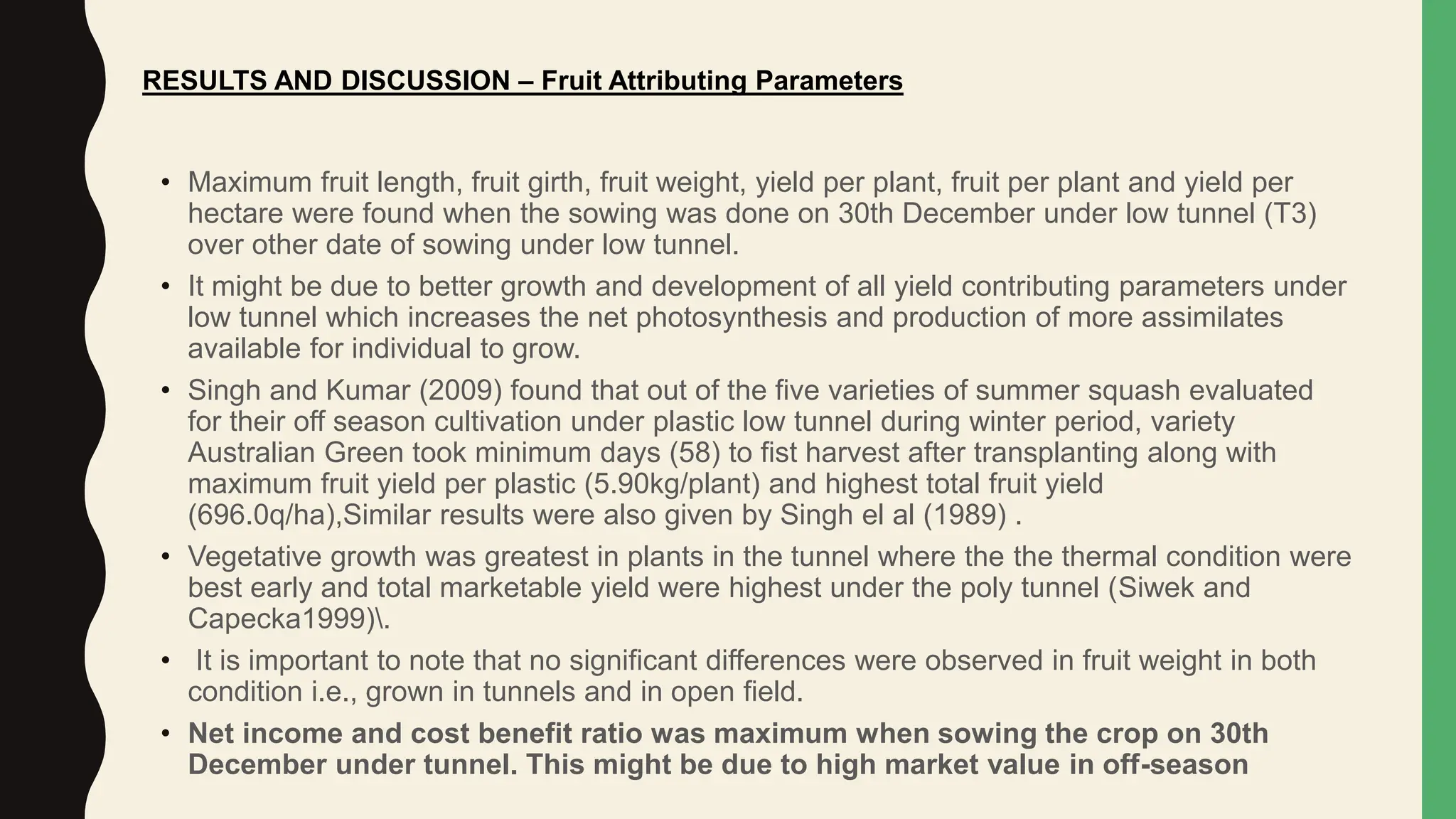 • Maximum fruit length, fruit girth, fruit weight, yield per plant, fruit per plant and yield per
hectare were found when the sowing was done on 30th December under low tunnel (T3)
over other date of sowing under low tunnel.
• It might be due to better growth and development of all yield contributing parameters under
low tunnel which increases the net photosynthesis and production of more assimilates
available for individual to grow.
• Singh and Kumar (2009) found that out of the five varieties of summer squash evaluated
for their off season cultivation under plastic low tunnel during winter period, variety
Australian Green took minimum days (58) to fist harvest after transplanting along with
maximum fruit yield per plastic (5.90kg/plant) and highest total fruit yield
(696.0q/ha),Similar results were also given by Singh el al (1989) .
• Vegetative growth was greatest in plants in the tunnel where the the thermal condition were
best early and total marketable yield were highest under the poly tunnel (Siwek and
Capecka1999).
• It is important to note that no significant differences were observed in fruit weight in both
condition i.e., grown in tunnels and in open field.
• Net income and cost benefit ratio was maximum when sowing the crop on 30th
December under tunnel. This might be due to high market value in off-season
RESULTS AND DISCUSSION – Fruit Attributing Parameters
 