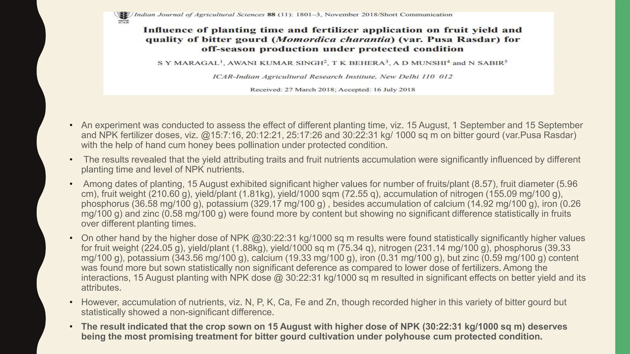 • An experiment was conducted to assess the effect of different planting time, viz. 15 August, 1 September and 15 September
and NPK fertilizer doses, viz. @15:7:16, 20:12:21, 25:17:26 and 30:22:31 kg/ 1000 sq m on bitter gourd (var.Pusa Rasdar)
with the help of hand cum honey bees pollination under protected condition.
• The results revealed that the yield attributing traits and fruit nutrients accumulation were significantly influenced by different
planting time and level of NPK nutrients.
• Among dates of planting, 15 August exhibited significant higher values for number of fruits/plant (8.57), fruit diameter (5.96
cm), fruit weight (210.60 g), yield/plant (1.81kg), yield/1000 sqm (72.55 q), accumulation of nitrogen (155.09 mg/100 g),
phosphorus (36.58 mg/100 g), potassium (329.17 mg/100 g) , besides accumulation of calcium (14.92 mg/100 g), iron (0.26
mg/100 g) and zinc (0.58 mg/100 g) were found more by content but showing no significant difference statistically in fruits
over different planting times.
• On other hand by the higher dose of NPK @30:22:31 kg/1000 sq m results were found statistically significantly higher values
for fruit weight (224.05 g), yield/plant (1.88kg), yield/1000 sq m (75.34 q), nitrogen (231.14 mg/100 g), phosphorus (39.33
mg/100 g), potassium (343.56 mg/100 g), calcium (19.33 mg/100 g), iron (0.31 mg/100 g), but zinc (0.59 mg/100 g) content
was found more but sown statistically non significant deference as compared to lower dose of fertilizers. Among the
interactions, 15 August planting with NPK dose @ 30:22:31 kg/1000 sq m resulted in significant effects on better yield and its
attributes.
• However, accumulation of nutrients, viz. N, P, K, Ca, Fe and Zn, though recorded higher in this variety of bitter gourd but
statistically showed a non-significant difference.
• The result indicated that the crop sown on 15 August with higher dose of NPK (30:22:31 kg/1000 sq m) deserves
being the most promising treatment for bitter gourd cultivation under polyhouse cum protected condition.
 
