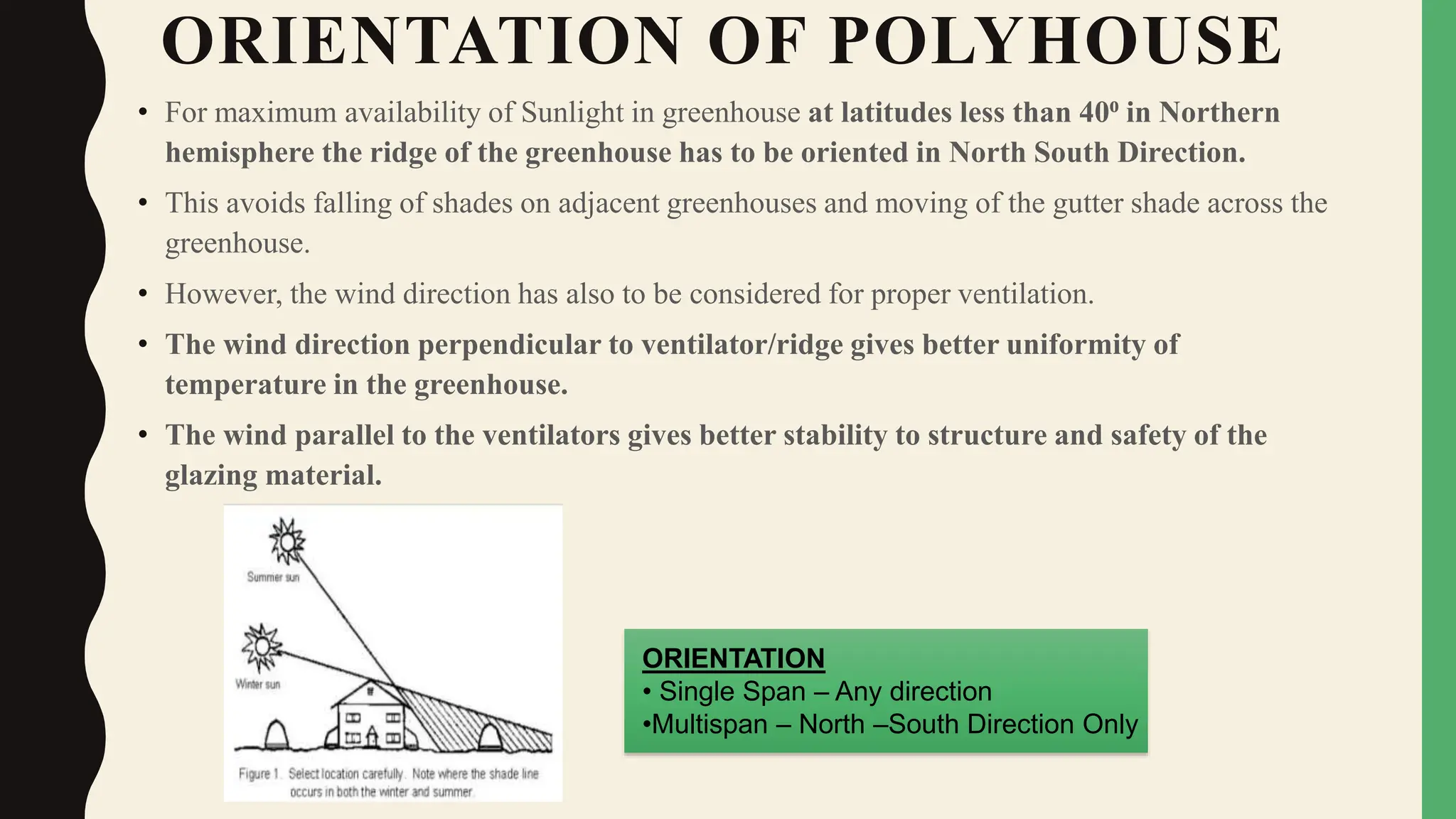 ORIENTATION OF POLYHOUSE
• For maximum availability of Sunlight in greenhouse at latitudes less than 40⁰ in Northern
hemisphere the ridge of the greenhouse has to be oriented in North South Direction.
• This avoids falling of shades on adjacent greenhouses and moving of the gutter shade across the
greenhouse.
• However, the wind direction has also to be considered for proper ventilation.
• The wind direction perpendicular to ventilator/ridge gives better uniformity of
temperature in the greenhouse.
• The wind parallel to the ventilators gives better stability to structure and safety of the
glazing material.
ORIENTATION
• Single Span – Any direction
•Multispan – North –South Direction Only
 