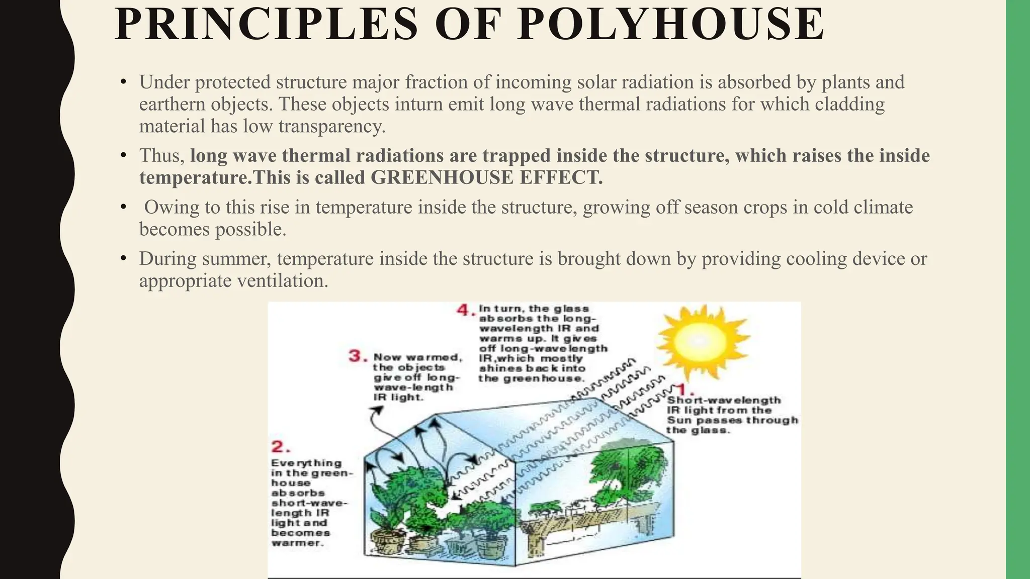 PRINCIPLES OF POLYHOUSE
• Under protected structure major fraction of incoming solar radiation is absorbed by plants and
earthern objects. These objects inturn emit long wave thermal radiations for which cladding
material has low transparency.
• Thus, long wave thermal radiations are trapped inside the structure, which raises the inside
temperature.This is called GREENHOUSE EFFECT.
• Owing to this rise in temperature inside the structure, growing off season crops in cold climate
becomes possible.
• During summer, temperature inside the structure is brought down by providing cooling device or
appropriate ventilation.
 