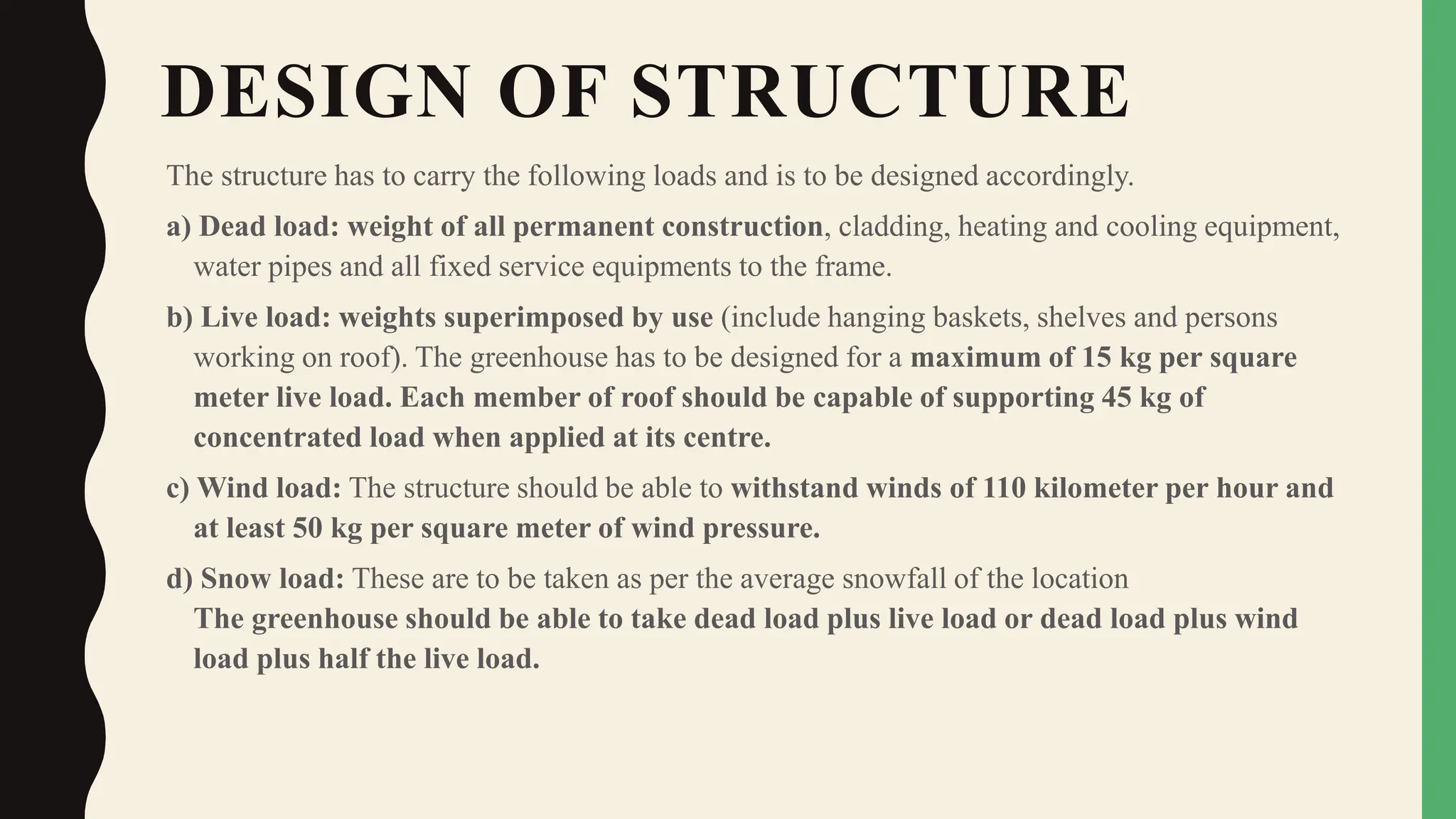 DESIGN OF STRUCTURE
The structure has to carry the following loads and is to be designed accordingly.
a) Dead load: weight of all permanent construction, cladding, heating and cooling equipment,
water pipes and all fixed service equipments to the frame.
b) Live load: weights superimposed by use (include hanging baskets, shelves and persons
working on roof). The greenhouse has to be designed for a maximum of 15 kg per square
meter live load. Each member of roof should be capable of supporting 45 kg of
concentrated load when applied at its centre.
c) Wind load: The structure should be able to withstand winds of 110 kilometer per hour and
at least 50 kg per square meter of wind pressure.
d) Snow load: These are to be taken as per the average snowfall of the location
The greenhouse should be able to take dead load plus live load or dead load plus wind
load plus half the live load.
 