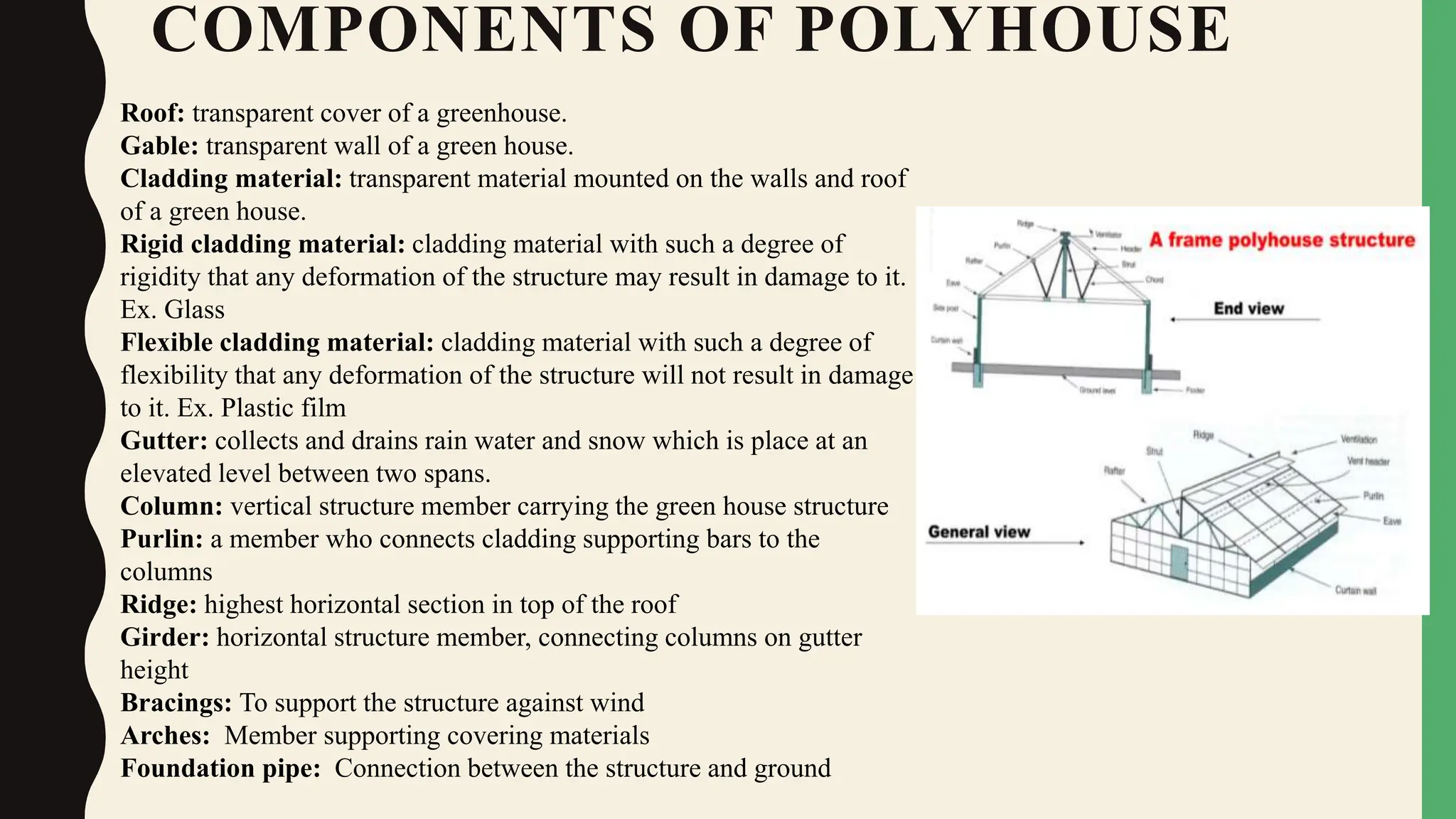 COMPONENTS OF POLYHOUSE
Roof: transparent cover of a greenhouse.
Gable: transparent wall of a green house.
Cladding material: transparent material mounted on the walls and roof
of a green house.
Rigid cladding material: cladding material with such a degree of
rigidity that any deformation of the structure may result in damage to it.
Ex. Glass
Flexible cladding material: cladding material with such a degree of
flexibility that any deformation of the structure will not result in damage
to it. Ex. Plastic film
Gutter: collects and drains rain water and snow which is place at an
elevated level between two spans.
Column: vertical structure member carrying the green house structure
Purlin: a member who connects cladding supporting bars to the
columns
Ridge: highest horizontal section in top of the roof
Girder: horizontal structure member, connecting columns on gutter
height
Bracings: To support the structure against wind
Arches: Member supporting covering materials
Foundation pipe: Connection between the structure and ground
 