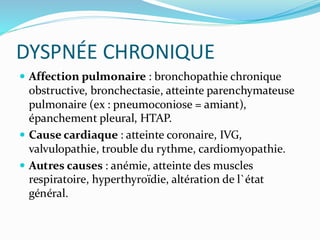 DYSPNÉE CHRONIQUE
 Affection pulmonaire : bronchopathie chronique
obstructive, bronchectasie, atteinte parenchymateuse
pulmonaire (ex : pneumoconiose = amiant),
épanchement pleural, HTAP.
 Cause cardiaque : atteinte coronaire, IVG,
valvulopathie, trouble du rythme, cardiomyopathie.
 Autres causes : anémie, atteinte des muscles
respiratoire, hyperthyroïdie, altération de l`état
général.
 