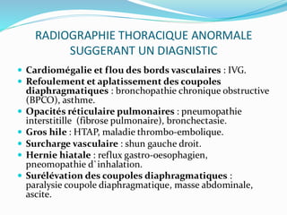 RADIOGRAPHIE THORACIQUE ANORMALE
SUGGERANT UN DIAGNISTIC
 Cardiomégalie et flou des bords vasculaires : IVG.
 Refoulement et aplatissement des coupoles
diaphragmatiques : bronchopathie chronique obstructive
(BPCO), asthme.
 Opacités réticulaire pulmonaires : pneumopathie
interstitille (fibrose pulmonaire), bronchectasie.
 Gros hile : HTAP, maladie thrombo-embolique.
 Surcharge vasculaire : shun gauche droit.
 Hernie hiatale : reflux gastro-oesophagien,
pneomopathie d`inhalation.
 Surélévation des coupoles diaphragmatiques :
paralysie coupole diaphragmatique, masse abdominale,
ascite.
 