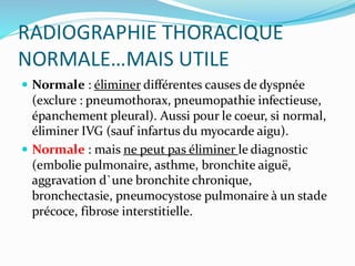 RADIOGRAPHIE THORACIQUE
NORMALE…MAIS UTILE
 Normale : éliminer différentes causes de dyspnée
(exclure : pneumothorax, pneumopathie infectieuse,
épanchement pleural). Aussi pour le coeur, si normal,
éliminer IVG (sauf infartus du myocarde aigu).
 Normale : mais ne peut pas éliminer le diagnostic
(embolie pulmonaire, asthme, bronchite aiguë,
aggravation d`une bronchite chronique,
bronchectasie, pneumocystose pulmonaire à un stade
précoce, fibrose interstitielle.
 