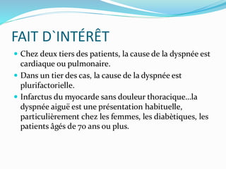 FAIT D`INTÉRÊT
 Chez deux tiers des patients, la cause de la dyspnée est
cardiaque ou pulmonaire.
 Dans un tier des cas, la cause de la dyspnée est
plurifactorielle.
 Infarctus du myocarde sans douleur thoracique…la
dyspnée aiguë est une présentation habituelle,
particulièrement chez les femmes, les diabètiques, les
patients âgés de 70 ans ou plus.
 