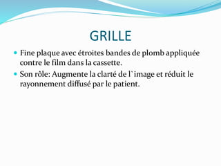 GRILLE
 Fine plaque avec étroites bandes de plomb appliquée
contre le film dans la cassette.
 Son rôle: Augmente la clarté de l`image et réduit le
rayonnement diffusé par le patient.
 