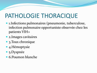 PATHOLOGIE THORACIQUE
 1.Infections pulmonaires (pneumonie, tuberculose,
infection pulmonaire opportuniste observée chez les
patients VIH+
 2.Images cavitaires
 3.Toux chronique
 4.Hémoptysie
 5.Dyspnée
 6.Poumon blanche
 
