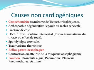 Causes non cardiogéniques
 Costochondrite (syndrome de Tietze), très fréquente.
 Arthropathie dégénérative : épaule ou rachis cervicale.
 Fracture de côte.
 Déchirure musculaire intercostal (losque traumatisme du
thorax ou effort de toux).
 Spondylolyse cervicale.
 Traumatisme thoracique.
 Reflux gastro-oesophagien.
 Contraction ou atteinte de la muqueux oesophagienne.
 Poumon : Bronchite aiguë, Pneumonie, Pleurésie,
Pneumothorax, Asthme.
 