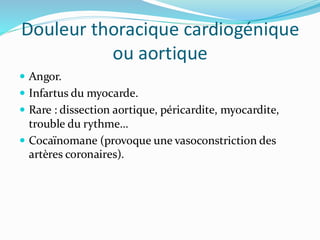Douleur thoracique cardiogénique
ou aortique
 Angor.
 Infartus du myocarde.
 Rare : dissection aortique, péricardite, myocardite,
trouble du rythme…
 Cocaïnomane (provoque une vasoconstriction des
artères coronaires).
 