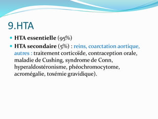 9.HTA
 HTA essentielle (95%)
 HTA secondaire (5%) : reins, coarctation aortique,
autres : traitement corticoïde, contraception orale,
maladie de Cushing, syndrome de Conn,
hyperaldostéronisme, phéochromocytome,
acromégalie, toxémie gravidique).
 