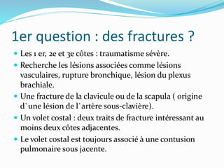 1er question : des fractures ?
 Les 1 er, 2e et 3e côtes : traumatisme sévère.
 Recherche les lésions associées comme lésions
vasculaires, rupture bronchique, lésion du plexus
brachiale.
 Une fracture de la clavicule ou de la scapula ( origine
d`une lésion de l`artère sous-clavière).
 Un volet costal : deux traits de fracture intéressant au
moins deux côtes adjacentes.
 Le volet costal est toujours associé à une contusion
pulmonaire sous jacente.
 