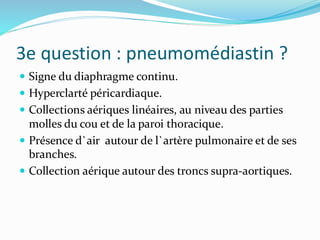 3e question : pneumomédiastin ?
 Signe du diaphragme continu.
 Hyperclarté péricardiaque.
 Collections aériques linéaires, au niveau des parties
molles du cou et de la paroi thoracique.
 Présence d`air autour de l`artère pulmonaire et de ses
branches.
 Collection aérique autour des troncs supra-aortiques.
 