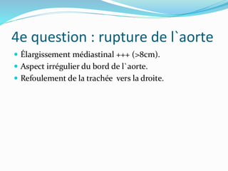 4e question : rupture de l`aorte
 Élargissement médiastinal +++ (>8cm).
 Aspect irrégulier du bord de l`aorte.
 Refoulement de la trachée vers la droite.
 