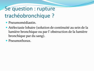 5e question : rupture
trachéobronchique ?
 Pneumomédiastin.
 Atélectasie lobaire (solution de continuité au sein de la
lumière bronchique ou par l`obstruction de la lumière
bronchique par du sang).
 Pneumothorax.
 