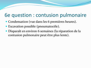 6e question : contusion pulmonaire
 Condensation (vue dans les 6 premières heures).
 Excavation possible (pneumatocèle).
 Disparaît en environ 6 semaines (la réparation de la
contusion pulmonaire peut être plus lente).
 
