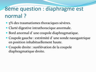 8ème question : diaphragme est
normal ?
 5% des traumatismes thoraciques sévères.
 Clarté digestive intrathoracique anormale.
 Bord anormal d`une coupole diaphragmatique.
 Coupole gauche : extrémité d`une sonde nasogastrique
en position inhabituellement haute.
 Coupole droite : surélévation de la coupole
diaphragmatique droite.
 
