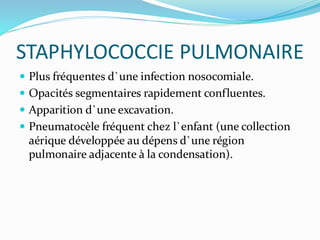 STAPHYLOCOCCIE PULMONAIRE
 Plus fréquentes d`une infection nosocomiale.
 Opacités segmentaires rapidement confluentes.
 Apparition d`une excavation.
 Pneumatocèle fréquent chez l`enfant (une collection
aérique développée au dépens d`une région
pulmonaire adjacente à la condensation).
 