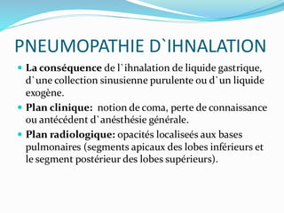 PNEUMOPATHIE D`IHNALATION
 La conséquence de l`ihnalation de liquide gastrique,
d`une collection sinusienne purulente ou d`un liquide
exogène.
 Plan clinique: notion de coma, perte de connaissance
ou antécédent d`anésthésie générale.
 Plan radiologique: opacités localiseés aux bases
pulmonaires (segments apicaux des lobes inférieurs et
le segment postérieur des lobes supérieurs).
 