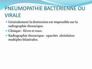 PNEUMOPATHIE BACTÉRIENNE OU
VIRALE
 Généralement la distinction est impossible sur la
radiographie thoracique.
 Clinique: fièvre et toux.
 Radiographie thoracique: opacités alvéolaires
multiples bilatérales.
 
