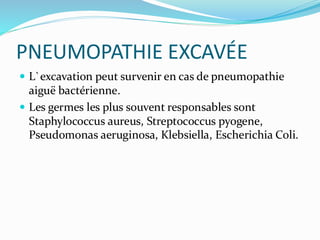 PNEUMOPATHIE EXCAVÉE
 L`excavation peut survenir en cas de pneumopathie
aiguë bactérienne.
 Les germes les plus souvent responsables sont
Staphylococcus aureus, Streptococcus pyogene,
Pseudomonas aeruginosa, Klebsiella, Escherichia Coli.
 