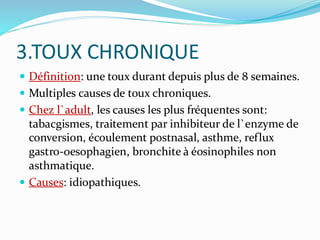 3.TOUX CHRONIQUE
 Définition: une toux durant depuis plus de 8 semaines.
 Multiples causes de toux chroniques.
 Chez l`adult, les causes les plus fréquentes sont:
tabacgismes, traitement par inhibiteur de l`enzyme de
conversion, écoulement postnasal, asthme, reflux
gastro-oesophagien, bronchite à éosinophiles non
asthmatique.
 Causes: idiopathiques.
 