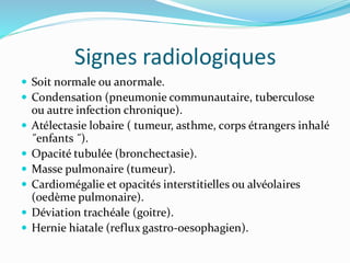 Signes radiologiques
 Soit normale ou anormale.
 Condensation (pneumonie communautaire, tuberculose
ou autre infection chronique).
 Atélectasie lobaire ( tumeur, asthme, corps étrangers inhalé
˝enfants ˝).
 Opacité tubulée (bronchectasie).
 Masse pulmonaire (tumeur).
 Cardiomégalie et opacités interstitielles ou alvéolaires
(oedème pulmonaire).
 Déviation trachéale (goitre).
 Hernie hiatale (reflux gastro-oesophagien).
 