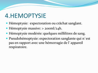4.HEMOPTYSIE
 Hémoptysie: expectoration ou crâchat sanglant.
 Hémoptysie massive: > 200ml/24h.
 Hémoptysie modérée: quelques millilitres de sang.
 Pseudohémoptysie: expectoration sanglante qui n`est
pas en rapport avec une hémorragie de l`appareil
respiratoire.
 