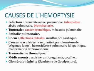 CAUSES DE L`HEMOPTYSIE
 Infection : bronchite aiguë, pneumonie, tuberculose ,
abcès pulmonaire, bronchectasie.
 Tumorale : cancer bronchique, métastase pulmonaire
 Embolie pulmonaire.
 Coeur : affections mitrales, insuffisance cardiaque.
 Causes vasculaires : vascularite (granulomatose de
Wegener, lupus), hémosidérose pulmonaire idiopathique,
malformation artérioveineuse.
 Traumatisme thoracique.
 Médicaments : aspirine, anticoagulants, cocaïne…
 Glomérulonéphrite (Syndrome de Goodpasture).
 