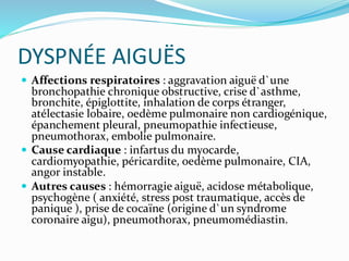 DYSPNÉE AIGUËS
 Affections respiratoires : aggravation aiguë d`une
bronchopathie chronique obstructive, crise d`asthme,
bronchite, épiglottite, inhalation de corps étranger,
atélectasie lobaire, oedème pulmonaire non cardiogénique,
épanchement pleural, pneumopathie infectieuse,
pneumothorax, embolie pulmonaire.
 Cause cardiaque : infartus du myocarde,
cardiomyopathie, péricardite, oedème pulmonaire, CIA,
angor instable.
 Autres causes : hémorragie aiguë, acidose métabolique,
psychogène ( anxiété, stress post traumatique, accès de
panique ), prise de cocaïne (origine d`un syndrome
coronaire aigu), pneumothorax, pneumomédiastin.
 