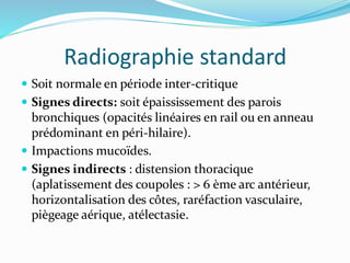 Radiographie standard
 Soit normale en période inter-critique
 Signes directs: soit épaississement des parois
bronchiques (opacités linéaires en rail ou en anneau
prédominant en péri-hilaire).
 Impactions mucoïdes.
 Signes indirects : distension thoracique
(aplatissement des coupoles : > 6 ème arc antérieur,
horizontalisation des côtes, raréfaction vasculaire,
piègeage aérique, atélectasie.
 