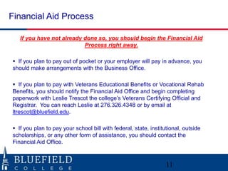 Financial Aid Process

   If you have not already done so, you should begin the Financial Aid
                           Process right away.

 If you plan to pay out of pocket or your employer will pay in advance, you
should make arrangements with the Business Office.

 If you plan to pay with Veterans Educational Benefits or Vocational Rehab
Benefits, you should notify the Financial Aid Office and begin completing
paperwork with Leslie Trescot the college‟s Veterans Certifying Official and
Registrar. You can reach Leslie at 276.326.4348 or by email at
ltrescot@bluefield.edu.

 If you plan to pay your school bill with federal, state, institutional, outside
scholarships, or any other form of assistance, you should contact the
Financial Aid Office.



                                                                  11
 
