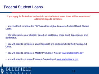 Federal Student Loans

 If you apply for federal aid and wish to receive federal loans, there will be a number of
                               additional steps to complete.


 You must first complete the FAFSA and be eligible to receive Federal Direct Student
Loans.

 We will examine your eligibility based on past loans, grade level, dependency, and
load/status.

 You will need to complete a Loan Request Form and submit it to the Financial Aid
Office.

 You will need to complete a Master Promissory Note at www.studentloans.gov

 You will need to complete Entrance Counseling at www.studentloans.gov




                                                                      14
 