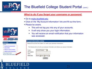The Bluefield College Student Portal (cont.)
What to do if you forget your username or password.
 Go to mybc.bluefield.edu
 Click on the „My Account Information‟ link and fill out the form.
 Please be aware.
       This will not log you into any of your accounts.
       It will only show you your login information.
       You will receive an email notification that your information
         was accessed.




                                                 21
 