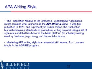 APA Writing Style


• The Publication Manual of the American Psychological Association
(APA) contains what is known as the APA Writing Style. It was first
published in 1929, and is presently in its 6th edition, the Publication
Manual contains a standardized procedural writing protocol using a set of
style rules and that has become the basic platform for scholarly writing
used by business, psychology and the social sciences.

• Mastering APA writing style is an essential skill learned from courses
taught in the inSPIRE program.




                                                        32
 