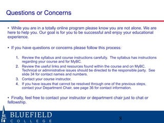Questions or Concerns

• While you are in a totally online program please know you are not alone. We are
here to help you. Our goal is for you to be successful and enjoy your educational
experience.

• If you have questions or concerns please follow this process:

    1. Review the syllabus and course instructions carefully. The syllabus has instructions
       regarding your course and for MyBC.
    2. Review the useful links and resources found within the course and on MyBC.
       Technical or administrative issues should be directed to the responsible party. See
       slide 34 for contact names and numbers.
    3. Contact your course instructor.
    4. If you have issues that cannot be resolved through one of the previous steps,
       contact your Department Chair, see page 36 for contact information.

• Finally, feel free to contact your instructor or department chair just to chat or
fellowship.



                                                                   8
 