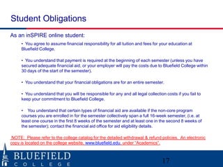 Student Obligations
As an inSPIRE online student:
     • You agree to assume financial responsibility for all tuition and fees for your education at
     Bluefield College.

     • You understand that payment is required at the beginning of each semester (unless you have
     secured adequate financial aid, or your employer will pay the costs due to Bluefield College within
     30 days of the start of the semester).

     • You understand that your financial obligations are for an entire semester.

     • You understand that you will be responsible for any and all legal collection costs if you fail to
     keep your commitment to Bluefield College.

     • You understand that certain types of financial aid are available if the non-core program
     courses you are enrolled in for the semester collectively span a full 16-week semester, (i.e. at
     least one course in the first 8 weeks of the semester and at least one in the second 8 weeks of
     the semester); contact the financial aid office for aid eligibility details.

 NOTE: Please refer to the college catalog for the detailed withdrawal & refund policies. An electronic
copy is located on the college website, www.bluefield.edu, under “Academics”.



                                                                                  17
 