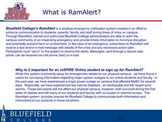 What is RamAlert?

Bluefield College’s RamAlert is a wireless emergency notification system created in an effort to
enhance communication to students, parents, faculty and staff during times of crisis on campus.
Through RamAlert, trained and authorized Bluefield College administrators are able to warn the
campus community of an impending emergency and provide timely information to minimize disruption
and potentially prevent harm or protect lives. In the case of an emergency, subscribers to RamAlert will
receive a text and/or e-mail message with details of the crisis and any necessary action plan.
Participants must “opt in” to the system to receive the alerts. Messages, sent through a secure web
portal, can be received via cell phone (text) or e-mail.



      Why is it important for an inSPIRE Online student to sign up for RamAlert?
      While this system is primarily setup for emergencies related to our physical campus, we have found it
      useful for conveying information regarding major system outages to our online students and faculty. In
      the past year, we have experienced a major power outage on campus that affected MyBC for several
      days. Regionally, we have experienced two natural disasters , an earthquake and the recent wind
      storms. These two events did not affect our physical campus, however, both occurred during the first
      week of classes and left many of our students and faculty with out power or internet access. The
      RamAlert system provides avenue for Bluefield College to communicate both information and
      instructions to our students in these situations.




                                                                                 22
 