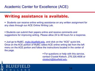 Academic Center for Excellence (ACE)

Writing assistance is available.
 Students can receive online writing assistance on any written assignment for
any class through our ACE Online Writing Lab.

 Students can submit their papers online and receive comments and
suggestions for improving writing. Please allow 24 to 48 hours for a response.

 Just go to MyBC, mybc.bluefield.edu, and click on the “ACE” quick link.
Once on the ACE portion of MyBC select ACE online writing lab from the left
menu on the ACE portion and follow the instructions located in the center of
the page.
                                    For questions or help with this service,
                                   contact Crystal Kieloch, 276.326.4606 or
                                   ckieloch@bluefield.edu.


                                                             34
 