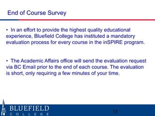 End of Course Survey

• In an effort to provide the highest quality educational
experience, Bluefield College has instituted a mandatory
evaluation process for every course in the inSPIRE program.


• The Academic Affairs office will send the evaluation request
via BC Email prior to the end of each course. The evaluation
is short, only requiring a few minutes of your time.




                                               35
 