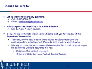 Please be sure to:


1. Let us know if you have any questions.
    • Call - 1.800.872.0176
    • Email – admissions@bluefield.edu

2. Save a copy of this presentation for future reference.
    • Use the “Save A Copy” function.

3. Complete the confirmation form acknowledging that you have reviewed this
   PowerPoint Presentation.
    •   To do this, you will need to return to the original window and complete the
        confirmation form in the lower left. Please be sure to include your full name.
    •   It is very important that you complete this confirmation form. It will be added to your
        file as Bluefield College‟s assurance that you:
         o   Understand the material presented.
         o   Agree to abide by the Honor Code of Bluefield College.




                                                                       41
 