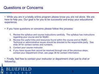 Questions or Concerns

• While you are in a totally online program please know you are not alone. We are
here to help you. Our goal is for you to be successful and enjoy your educational
experience.

• If you have questions or concerns please follow this process:

    1. Review the syllabus and course instructions carefully. The syllabus has instructions
       regarding your course and for MyBC.
    2. Review the useful links and resources found within the course and on MyBC.
       Technical or administrative issues should be directed to the responsible party. See
       slide 34 for contact names and numbers.
    3. Contact your course instructor.
    4. If you have issues that cannot be resolved through one of the previous steps,
       contact your Department Chair, see page 36 for contact information.

• Finally, feel free to contact your instructor or department chair just to chat or
fellowship.



                                                                   8
 