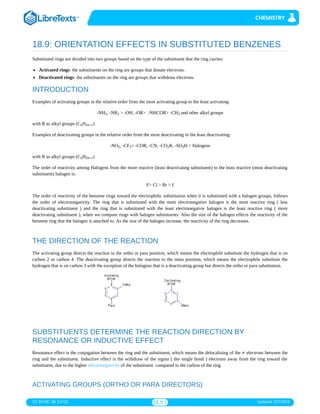 CC BY-NC-SA 3.0 US 18.9.1 Updated 7/27/2018
18.9: ORIENTATION EFFECTS IN SUBSTITUTED BENZENES
Substituted rings are divided into two groups based on the type of the substituent that the ring carries:
Activated rings: the substituents on the ring are groups that donate electrons.
Deactivated rings: the substituents on the ring are groups that withdraw electrons.
INTRODUCTION
Examples of activating groups in the relative order from the most activating group to the least activating:
-NH , -NR > -OH, -OR> -NHCOR> -CH and other alkyl groups
with R as alkyl groups (C H )
Examples of deactivating groups in the relative order from the most deactivating to the least deactivating:
-NO , -CF > -COR, -CN, -CO R, -SO H > Halogens
with R as alkyl groups (C H )
The order of reactivity among Halogens from the more reactive (least deactivating substituent) to the least reactive (most deactivating
substituent) halogen is:
F> Cl > Br > I
The order of reactivity of the benzene rings toward the electrophilic substitution when it is substituted with a halogen groups, follows
the order of electronegativity. The ring that is substituted with the most electronegative halogen is the most reactive ring ( less
deactivating substituent ) and the ring that is substituted with the least electronegatvie halogen is the least reactive ring ( more
deactivating substituent ), when we compare rings with halogen substituents. Also the size of the halogen effects the reactivity of the
benzene ring that the halogen is attached to. As the size of the halogen increase, the reactivity of the ring decreases.
THE DIRECTION OF THE REACTION
The activating group directs the reaction to the ortho or para position, which means the electrophile substitute the hydrogen that is on
carbon 2 or carbon 4. The deactivating group directs the reaction to the meta position, which means the electrophile substitute the
hydrogen that is on carbon 3 with the exception of the halogens that is a deactivating group but directs the ortho or para substitution.
SUBSTITUENTS DETERMINE THE REACTION DIRECTION BY
RESONANCE OR INDUCTIVE EFFECT
Resonance effect is the conjugation between the ring and the substituent, which means the delocalizing of the electrons between the
ring and the substituent. Inductive effect is the withdraw of the sigma ( the single bond ) electrons away from the ring toward the
substituent, due to the higher electronegativity of the substituent compared to the carbon of the ring.
ACTIVATING GROUPS (ORTHO OR PARA DIRECTORS)
2 2 3
n 2n+1
2 3 2 3
n 2n+1
π
 