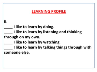 LEARNING PROFILE
II.
____ I like to learn by doing.
____ I like to learn by listening and thinking
through on my own.
____ I like to learn by watching.
____ I like to learn by talking things through with
someone else.
 