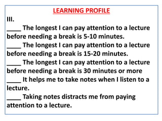 LEARNING PROFILE
III.
____ The longest I can pay attention to a lecture
before needing a break is 5-10 minutes.
____ The longest I can pay attention to a lecture
before needing a break is 15-20 minutes.
____ The longest I can pay attention to a lecture
before needing a break is 30 minutes or more
____ It helps me to take notes when I listen to a
lecture.
____ Taking notes distracts me from paying
attention to a lecture.
 