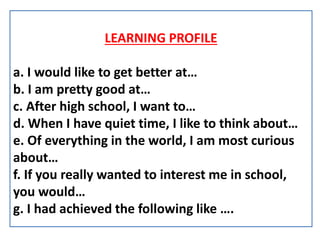 LEARNING PROFILE
a. I would like to get better at…
b. I am pretty good at…
c. After high school, I want to…
d. When I have quiet time, I like to think about…
e. Of everything in the world, I am most curious
about…
f. If you really wanted to interest me in school,
you would…
g. I had achieved the following like ….
 