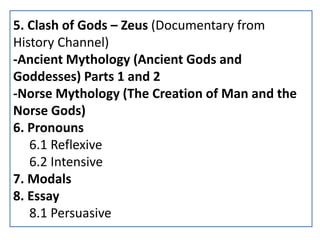 5. Clash of Gods – Zeus (Documentary from
History Channel)
-Ancient Mythology (Ancient Gods and
Goddesses) Parts 1 and 2
-Norse Mythology (The Creation of Man and the
Norse Gods)
6. Pronouns
6.1 Reflexive
6.2 Intensive
7. Modals
8. Essay
8.1 Persuasive
 