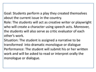 Goal: Students perform a play they created themselves
about the current issue in the country.
Role: The students will act as creative writer or playwright
who will create a character using speech acts. Moreover,
the students will also serve as critic evaluator of each
other’s work.
Situation: The student is assigned a narrative to be
transformed into dramatic monologue or dialogue
Performance: The student will submit his or her written
work and will be asked to read or interpret orally the
monologue or dialogue.
 