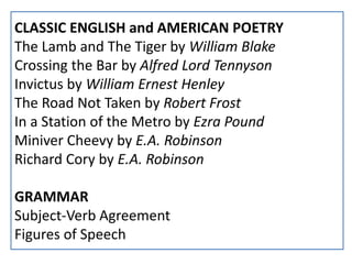 CLASSIC ENGLISH and AMERICAN POETRY
The Lamb and The Tiger by William Blake
Crossing the Bar by Alfred Lord Tennyson
Invictus by William Ernest Henley
The Road Not Taken by Robert Frost
In a Station of the Metro by Ezra Pound
Miniver Cheevy by E.A. Robinson
Richard Cory by E.A. Robinson
GRAMMAR
Subject-Verb Agreement
Figures of Speech
 